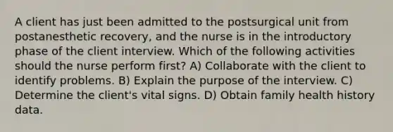 A client has just been admitted to the postsurgical unit from postanesthetic recovery, and the nurse is in the introductory phase of the client interview. Which of the following activities should the nurse perform first? A) Collaborate with the client to identify problems. B) Explain the purpose of the interview. C) Determine the client's vital signs. D) Obtain family health history data.