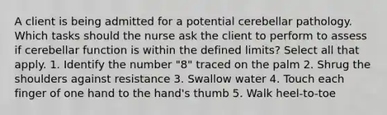 A client is being admitted for a potential cerebellar pathology. Which tasks should the nurse ask the client to perform to assess if cerebellar function is within the defined limits? Select all that apply. 1. Identify the number "8" traced on the palm 2. Shrug the shoulders against resistance 3. Swallow water 4. Touch each finger of one hand to the hand's thumb 5. Walk heel-to-toe