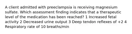 A client admitted with preeclampsia is receiving magnesium sulfate. Which assessment finding indicates that a therapeutic level of the medication has been reached? 1 Increased fetal activity 2 Decreased urine output 3 Deep tendon reflexes of +2 4 Respiratory rate of 10 breaths/min