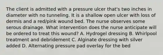 The client is admitted with a pressure ulcer that's two inches in diameter with no tunneling. It is a shallow open ulcer with loss of dermis and a red/pink wound bed. The nurse observes some serous drainage. What intervention does the nurse anticipate will be ordered to treat this wound? A. Hydrogel dressing B. Whirlpool treatment and debridement C. Alginate dressing with silver added D. Alternating pressure pad overlay for the bed