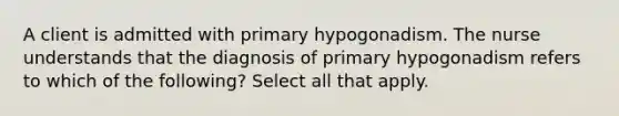 A client is admitted with primary hypogonadism. The nurse understands that the diagnosis of primary hypogonadism refers to which of the following? Select all that apply.