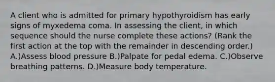 A client who is admitted for primary hypothyroidism has early signs of myxedema coma. In assessing the client, in which sequence should the nurse complete these actions? (Rank the first action at the top with the remainder in descending order.) A.)Assess blood pressure B.)Palpate for pedal edema. C.)Observe breathing patterns. D.)Measure body temperature.