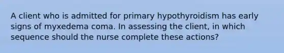 A client who is admitted for primary hypothyroidism has early signs of myxedema coma. In assessing the client, in which sequence should the nurse complete these actions?