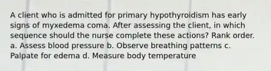 A client who is admitted for primary hypothyroidism has early signs of myxedema coma. After assessing the client, in which sequence should the nurse complete these actions? Rank order. a. Assess blood pressure b. Observe breathing patterns c. Palpate for edema d. Measure body temperature