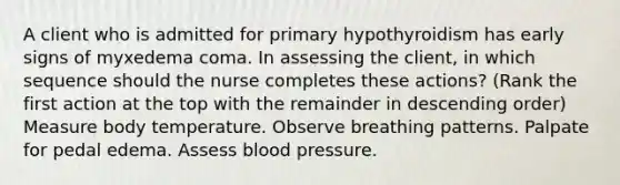 A client who is admitted for primary hypothyroidism has early signs of myxedema coma. In assessing the client, in which sequence should the nurse completes these actions? (Rank the first action at the top with the remainder in descending order) Measure body temperature. Observe breathing patterns. Palpate for pedal edema. Assess blood pressure.