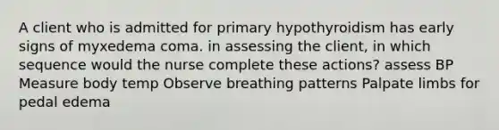 A client who is admitted for primary hypothyroidism has early signs of myxedema coma. in assessing the client, in which sequence would the nurse complete these actions? assess BP Measure body temp Observe breathing patterns Palpate limbs for pedal edema