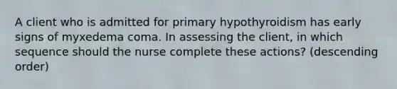 A client who is admitted for primary hypothyroidism has early signs of myxedema coma. In assessing the client, in which sequence should the nurse complete these actions? (descending order)