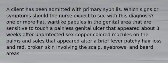 A client has been admitted with primary syphilis. Which signs or symptoms should the nurse expect to see with this diagnosis? one or more flat, wartlike papules in the genital area that are sensitive to touch a painless genital ulcer that appeared about 3 weeks after unprotected sex copper-colored macules on the palms and soles that appeared after a brief fever patchy hair loss and red, broken skin involving the scalp, eyebrows, and beard areas