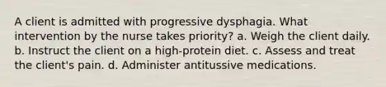 A client is admitted with progressive dysphagia. What intervention by the nurse takes priority? a. Weigh the client daily. b. Instruct the client on a high-protein diet. c. Assess and treat the client's pain. d. Administer antitussive medications.