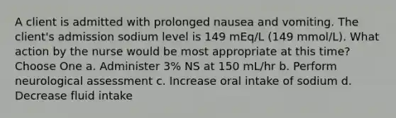 A client is admitted with prolonged nausea and vomiting. The client's admission sodium level is 149 mEq/L (149 mmol/L). What action by the nurse would be most appropriate at this time? Choose One a. Administer 3% NS at 150 mL/hr b. Perform neurological assessment c. Increase oral intake of sodium d. Decrease fluid intake