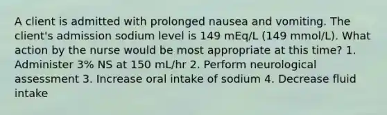 A client is admitted with prolonged nausea and vomiting. The client's admission sodium level is 149 mEq/L (149 mmol/L). What action by the nurse would be most appropriate at this time? 1. Administer 3% NS at 150 mL/hr 2. Perform neurological assessment 3. Increase oral intake of sodium 4. Decrease fluid intake