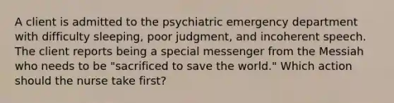 A client is admitted to the psychiatric emergency department with difficulty sleeping, poor judgment, and incoherent speech. The client reports being a special messenger from the Messiah who needs to be "sacrificed to save the world." Which action should the nurse take first?