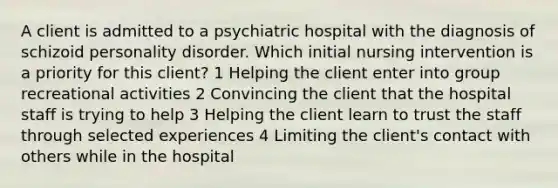 A client is admitted to a psychiatric hospital with the diagnosis of schizoid personality disorder. Which initial nursing intervention is a priority for this client? 1 Helping the client enter into group recreational activities 2 Convincing the client that the hospital staff is trying to help 3 Helping the client learn to trust the staff through selected experiences 4 Limiting the client's contact with others while in the hospital