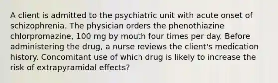 A client is admitted to the psychiatric unit with acute onset of schizophrenia. The physician orders the phenothiazine chlorpromazine, 100 mg by mouth four times per day. Before administering the drug, a nurse reviews the client's medication history. Concomitant use of which drug is likely to increase the risk of extrapyramidal effects?