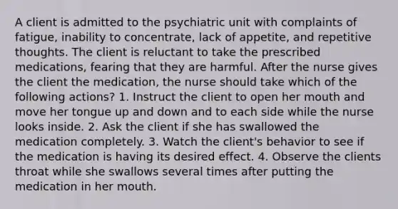 A client is admitted to the psychiatric unit with complaints of fatigue, inability to concentrate, lack of appetite, and repetitive thoughts. The client is reluctant to take the prescribed medications, fearing that they are harmful. After the nurse gives the client the medication, the nurse should take which of the following actions? 1. Instruct the client to open her mouth and move her tongue up and down and to each side while the nurse looks inside. 2. Ask the client if she has swallowed the medication completely. 3. Watch the client's behavior to see if the medication is having its desired effect. 4. Observe the clients throat while she swallows several times after putting the medication in her mouth.