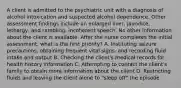 A client is admitted to the psychiatric unit with a diagnosis of alcohol intoxication and suspected alcohol dependence. Other assessment findings include an enlarged liver, jaundice, lethargy, and rambling, incoherent speech. No other information about the client is available. After the nurse completes the initial assessment, what is the first priority? A. Instituting seizure precautions, obtaining frequent vital signs, and recording fluid intake and output B. Checking the client's medical records for health history information C. Attempting to contact the client's family to obtain more information about the client D. Restricting fluids and leaving the client alone to "sleep off" the episode