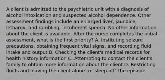 A client is admitted to the psychiatric unit with a diagnosis of alcohol intoxication and suspected alcohol dependence. Other assessment findings include an enlarged liver, jaundice, lethargy, and rambling, incoherent speech. No other information about the client is available. After the nurse completes the initial assessment, what is the first priority? A. Instituting seizure precautions, obtaining frequent vital signs, and recording fluid intake and output B. Checking the client's medical records for health history information C. Attempting to contact the client's family to obtain more information about the client D. Restricting fluids and leaving the client alone to "sleep off" the episode