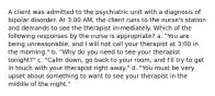 A client was admitted to the psychiatric unit with a diagnosis of bipolar disorder. At 3:00 AM, the client runs to the nurse's station and demands to see the therapist immediately. Which of the following responses by the nurse is appropriate? a. "You are being unreasonable, and I will not call your therapist at 3:00 in the morning." b. "Why do you need to see your therapist tonight?" c. "Calm down, go back to your room, and I'll try to get in touch with your therapist right away." d. "You must be very upset about something to want to see your therapist in the middle of the night."