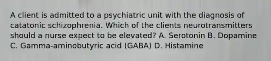 A client is admitted to a psychiatric unit with the diagnosis of catatonic schizophrenia. Which of the clients neurotransmitters should a nurse expect to be elevated? A. Serotonin B. Dopamine C. Gamma-aminobutyric acid (GABA) D. Histamine