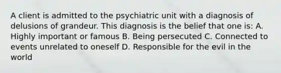 A client is admitted to the psychiatric unit with a diagnosis of delusions of grandeur. This diagnosis is the belief that one is: A. Highly important or famous B. Being persecuted C. Connected to events unrelated to oneself D. Responsible for the evil in the world