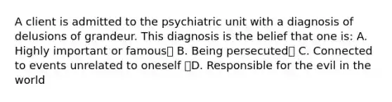 A client is admitted to the psychiatric unit with a diagnosis of delusions of grandeur. This diagnosis is the belief that one is: A. Highly important or famous B. Being persecuted C. Connected to events unrelated to oneself D. Responsible for the evil in the world