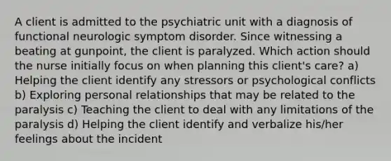 A client is admitted to the psychiatric unit with a diagnosis of functional neurologic symptom disorder. Since witnessing a beating at gunpoint, the client is paralyzed. Which action should the nurse initially focus on when planning this client's care? a) Helping the client identify any stressors or psychological conflicts b) Exploring personal relationships that may be related to the paralysis c) Teaching the client to deal with any limitations of the paralysis d) Helping the client identify and verbalize his/her feelings about the incident