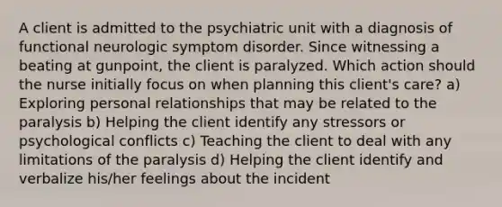 A client is admitted to the psychiatric unit with a diagnosis of functional neurologic symptom disorder. Since witnessing a beating at gunpoint, the client is paralyzed. Which action should the nurse initially focus on when planning this client's care? a) Exploring personal relationships that may be related to the paralysis b) Helping the client identify any stressors or psychological conflicts c) Teaching the client to deal with any limitations of the paralysis d) Helping the client identify and verbalize his/her feelings about the incident