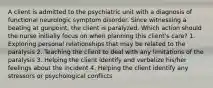 A client is admitted to the psychiatric unit with a diagnosis of functional neurologic symptom disorder. Since witnessing a beating at gunpoint, the client is paralyzed. Which action should the nurse initially focus on when planning this client's care? 1. Exploring personal relationships that may be related to the paralysis 2. Teaching the client to deal with any limitations of the paralysis 3. Helping the client identify and verbalize his/her feelings about the incident 4. Helping the client identify any stressors or psychological conflicts