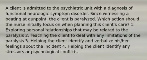 A client is admitted to the psychiatric unit with a diagnosis of functional neurologic symptom disorder. Since witnessing a beating at gunpoint, the client is paralyzed. Which action should the nurse initially focus on when planning this client's care? 1. Exploring personal relationships that may be related to the paralysis 2. Teaching the client to deal with any limitations of the paralysis 3. Helping the client identify and verbalize his/her feelings about the incident 4. Helping the client identify any stressors or psychological conflicts