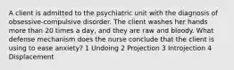 A client is admitted to the psychiatric unit with the diagnosis of obsessive-compulsive disorder. The client washes her hands more than 20 times a day, and they are raw and bloody. What defense mechanism does the nurse conclude that the client is using to ease anxiety? 1 Undoing 2 Projection 3 Introjection 4 Displacement