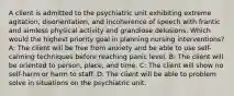 A client is admitted to the psychiatric unit exhibiting extreme agitation, disorientation, and incoherence of speech with frantic and aimless physical activity and grandiose delusions. Which would the highest priority goal in planning nursing interventions? A: The client will be free from anxiety and be able to use self-calming techniques before reaching panic level. B: The client will be oriented to person, place, and time. C: The client will show no self-harm or harm to staff. D: The client will be able to problem solve in situations on the psychiatric unit.