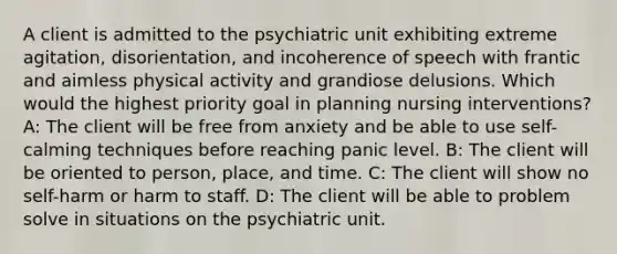 A client is admitted to the psychiatric unit exhibiting extreme agitation, disorientation, and incoherence of speech with frantic and aimless physical activity and grandiose delusions. Which would the highest priority goal in planning nursing interventions? A: The client will be free from anxiety and be able to use self-calming techniques before reaching panic level. B: The client will be oriented to person, place, and time. C: The client will show no self-harm or harm to staff. D: The client will be able to problem solve in situations on the psychiatric unit.