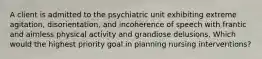 A client is admitted to the psychiatric unit exhibiting extreme agitation, disorientation, and incoherence of speech with frantic and aimless physical activity and grandiose delusions. Which would the highest priority goal in planning nursing interventions?