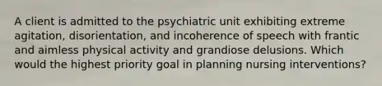 A client is admitted to the psychiatric unit exhibiting extreme agitation, disorientation, and incoherence of speech with frantic and aimless physical activity and grandiose delusions. Which would the highest priority goal in planning nursing interventions?