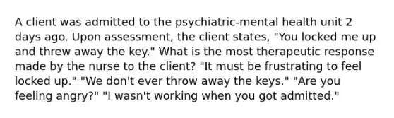 A client was admitted to the psychiatric-mental health unit 2 days ago. Upon assessment, the client states, "You locked me up and threw away the key." What is the most therapeutic response made by the nurse to the client? "It must be frustrating to feel locked up." "We don't ever throw away the keys." "Are you feeling angry?" "I wasn't working when you got admitted."