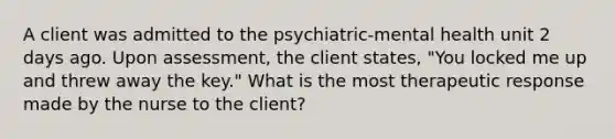 A client was admitted to the psychiatric-mental health unit 2 days ago. Upon assessment, the client states, "You locked me up and threw away the key." What is the most therapeutic response made by the nurse to the client?