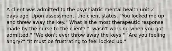 A client was admitted to the psychiatric-mental health unit 2 days ago. Upon assessment, the client states, "You locked me up and threw away the key." What is the most therapeutic response made by the nurse to the client? "I wasn't working when you got admitted." "We don't ever throw away the keys." "Are you feeling angry?" "It must be frustrating to feel locked up."