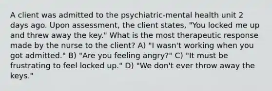 A client was admitted to the psychiatric-mental health unit 2 days ago. Upon assessment, the client states, "You locked me up and threw away the key." What is the most therapeutic response made by the nurse to the client? A) "I wasn't working when you got admitted." B) "Are you feeling angry?" C) "It must be frustrating to feel locked up." D) "We don't ever throw away the keys."