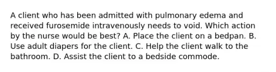 A client who has been admitted with pulmonary edema and received furosemide intravenously needs to void. Which action by the nurse would be best? A. Place the client on a bedpan. B. Use adult diapers for the client. C. Help the client walk to the bathroom. D. Assist the client to a bedside commode.