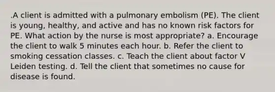 .A client is admitted with a pulmonary embolism (PE). The client is young, healthy, and active and has no known risk factors for PE. What action by the nurse is most appropriate? a. Encourage the client to walk 5 minutes each hour. b. Refer the client to smoking cessation classes. c. Teach the client about factor V Leiden testing. d. Tell the client that sometimes no cause for disease is found.