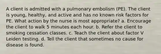 A client is admitted with a pulmonary embolism (PE). The client is young, healthy, and active and has no known risk factors for PE. What action by the nurse is most appropriate? a. Encourage the client to walk 5 minutes each hour. b. Refer the client to smoking cessation classes. c. Teach the client about factor V Leiden testing. d. Tell the client that sometimes no cause for disease is found.