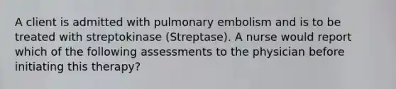 A client is admitted with pulmonary embolism and is to be treated with streptokinase (Streptase). A nurse would report which of the following assessments to the physician before initiating this therapy?