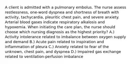 A client is admitted with a pulmonary embolus. The nurse assess restlessness, one-word dyspnea and shortness of breath with activity, tachycardia, pleuritic chest pain, and severe anxiety. Arterial blood gases indicate respiratory alkalosis and hypoxemia. When initiating the care plan, the nurse should choose which nursing diagnosis as the highest priority? A.) Activity intolerance related to imbalance between oxygen supply and demand B.) Acute pain related to inspiration and inflammation of pleura C.) Anxiety related to fear of the unknown, chest pain, and dyspnea D.) Impaired gas exchange related to ventilation-perfusion imbalance