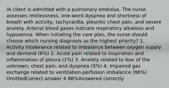 /A client is admitted with a pulmonary embolus. The nurse assesses restlessness, one-word dyspnea and shortness of breath with activity, tachycardia, pleuritic chest pain, and severe anxiety. Arterial blood gases indicate respiratory alkalosis and hypoxemia. When initiating the care plan, the nurse should choose which nursing diagnosis as the highest priority? 1. Activity intolerance related to imbalance between oxygen supply and demand (6%) 2. Acute pain related to inspiration and inflammation of pleura (1%) 3. Anxiety related to fear of the unknown, chest pain, and dyspnea (5%) 4. Impaired gas exchange related to ventilation-perfusion imbalance (86%) OmittedCorrect answer 4 86%Answered correctly