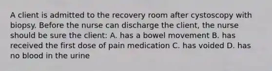 A client is admitted to the recovery room after cystoscopy with biopsy. Before the nurse can discharge the client, the nurse should be sure the client: A. has a bowel movement B. has received the first dose of pain medication C. has voided D. has no blood in the urine