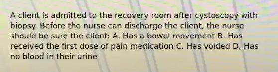 A client is admitted to the recovery room after cystoscopy with biopsy. Before the nurse can discharge the client, the nurse should be sure the client: A. Has a bowel movement B. Has received the first dose of pain medication C. Has voided D. Has no blood in their urine