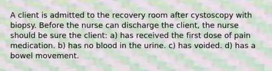 A client is admitted to the recovery room after cystoscopy with biopsy. Before the nurse can discharge the client, the nurse should be sure the client: a) has received the first dose of pain medication. b) has no blood in the urine. c) has voided. d) has a bowel movement.