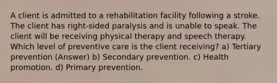 A client is admitted to a rehabilitation facility following a stroke. The client has right-sided paralysis and is unable to speak. The client will be receiving physical therapy and speech therapy. Which level of preventive care is the client receiving? a) Tertiary prevention (Answer) b) Secondary prevention. c) Health promotion. d) Primary prevention.