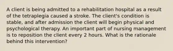 A client is being admitted to a rehabilitation hospital as a result of the tetraplegia caused a stroke. The client's condition is stable, and after admission the client will begin physical and psychological therapy. An important part of nursing management is to reposition the client every 2 hours. What is the rationale behind this intervention?