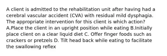 A client is admitted to the rehabilitation unit after having had a cerebral vascular accident (CVA) with residual mild dysphagia. The appropriate intervention for this client is which action? A.Place the client in an upright position while eating B.Initially place client on a clear liquid diet C. Offer finger foods such as crackers or pretzels D. Tilt head back while eating to facilitate the swallowing reflex